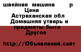 швейная. машина ...500р › Цена ­ 500 - Астраханская обл. Домашняя утварь и предметы быта » Другое   